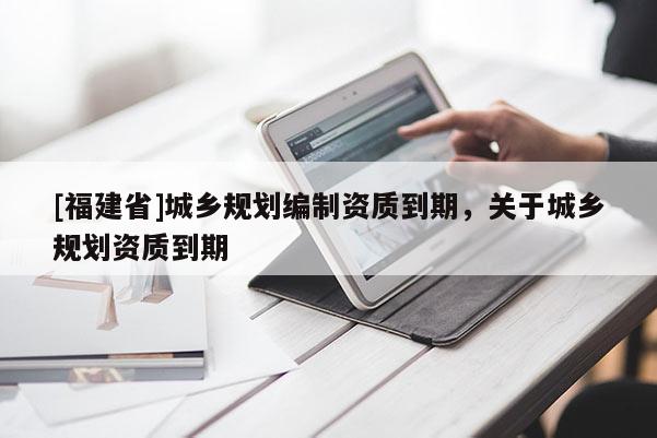 [福建省]城鄉規劃編制資質到期，關于城鄉規劃資質到期