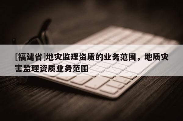 [福建省]地災監理資質的業務范圍，地質災害監理資質業務范圍