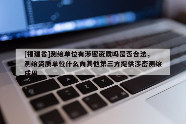 [福建省]測繪單位有涉密資質嗎是否合法，測繪資質單位什么向其他第三方提供涉密測繪成果