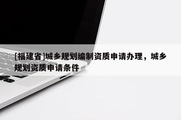 [福建省]城鄉(xiāng)規(guī)劃編制資質(zhì)申請(qǐng)辦理，城鄉(xiāng)規(guī)劃資質(zhì)申請(qǐng)條件