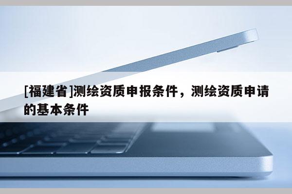[福建省]測繪資質申報條件，測繪資質申請的基本條件