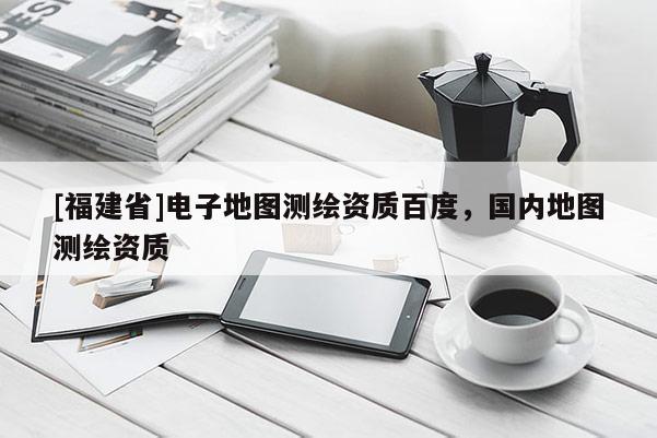 [福建省]電子地圖測繪資質百度，國內地圖測繪資質