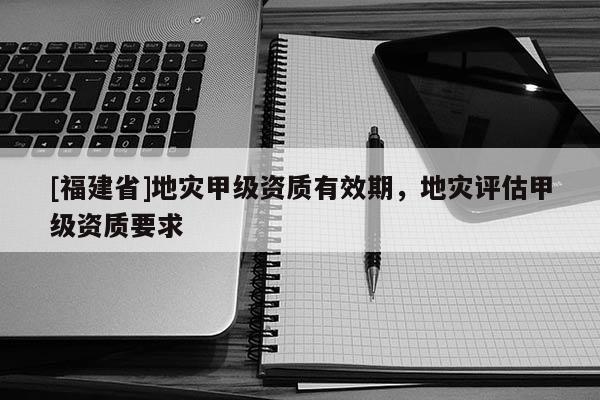 [福建省]地災甲級資質有效期，地災評估甲級資質要求