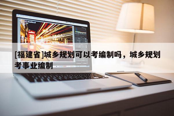 [福建省]城鄉規劃可以考編制嗎，城鄉規劃考事業編制