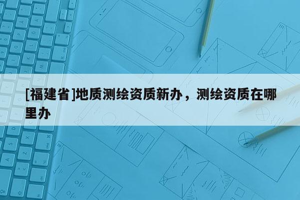 [福建省]地質測繪資質新辦，測繪資質在哪里辦
