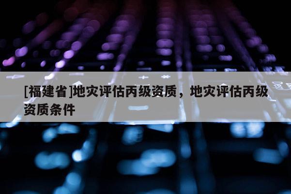 [福建省]地災評估丙級資質，地災評估丙級資質條件
