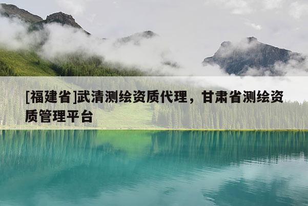 [福建省]武清測繪資質(zhì)代理，甘肅省測繪資質(zhì)管理平臺