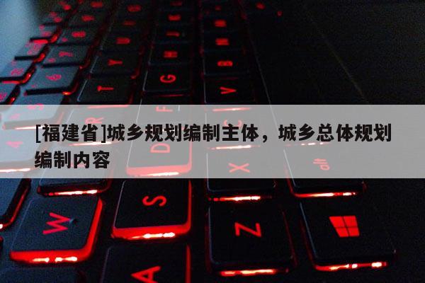 [福建省]城鄉(xiāng)規(guī)劃編制主體，城鄉(xiāng)總體規(guī)劃編制內容