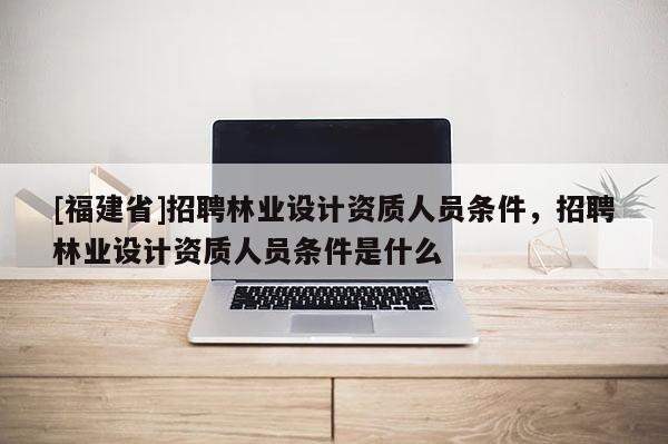 [福建省]招聘林業設計資質人員條件，招聘林業設計資質人員條件是什么