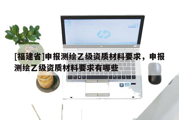 [福建省]申報(bào)測繪乙級資質(zhì)材料要求，申報(bào)測繪乙級資質(zhì)材料要求有哪些