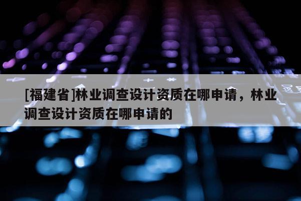 [福建省]林業(yè)調(diào)查設(shè)計資質(zhì)在哪申請，林業(yè)調(diào)查設(shè)計資質(zhì)在哪申請的