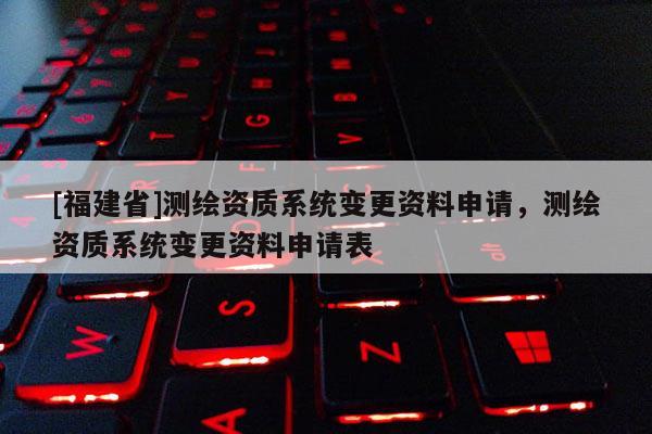 [福建省]測繪資質系統變更資料申請，測繪資質系統變更資料申請表