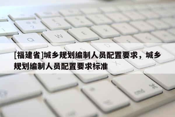 [福建省]城鄉規劃編制人員配置要求，城鄉規劃編制人員配置要求標準