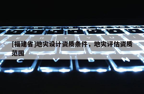 [福建省]地災(zāi)設(shè)計(jì)資質(zhì)條件，地災(zāi)評(píng)估資質(zhì)范圍