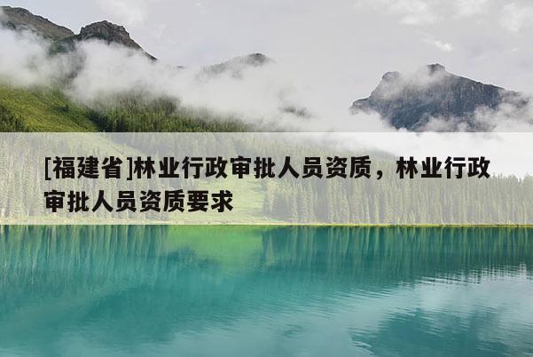 [福建省]林業(yè)行政審批人員資質(zhì)，林業(yè)行政審批人員資質(zhì)要求