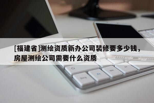 [福建省]測繪資質新辦公司裝修要多少錢，房屋測繪公司需要什么資質