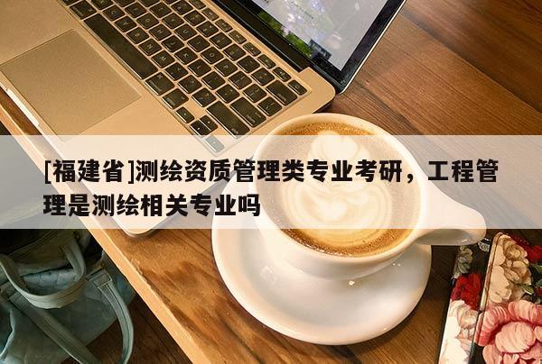 [福建省]測繪資質管理類專業考研，工程管理是測繪相關專業嗎