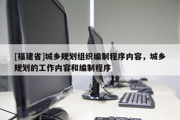 [福建省]城鄉規劃組織編制程序內容，城鄉規劃的工作內容和編制程序