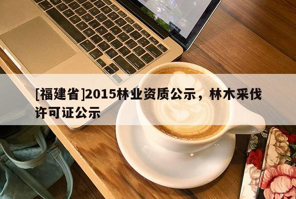[福建省]2015林業(yè)資質(zhì)公示，林木采伐許可證公示