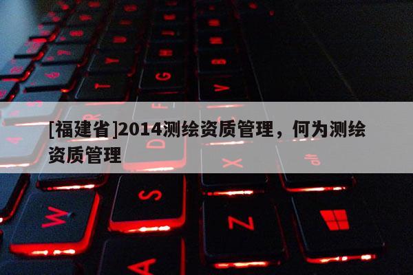 [福建省]2014測繪資質(zhì)管理，何為測繪資質(zhì)管理