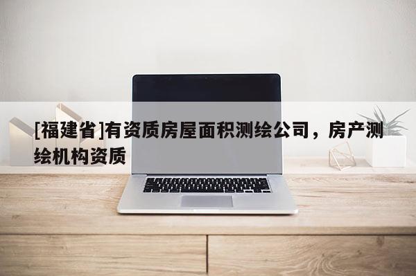 [福建省]有資質(zhì)房屋面積測繪公司，房產(chǎn)測繪機(jī)構(gòu)資質(zhì)