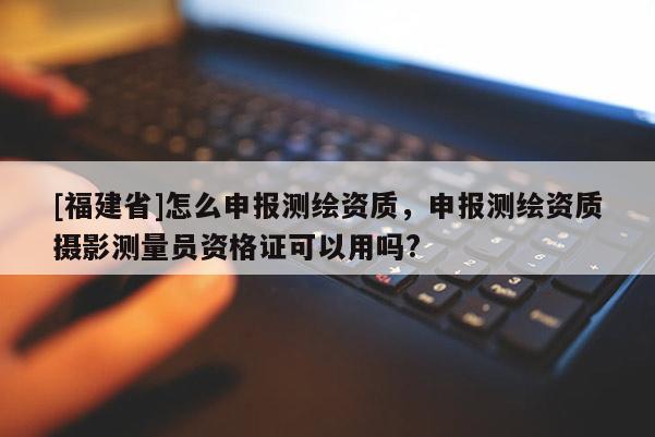 [福建省]怎么申報測繪資質(zhì)，申報測繪資質(zhì)攝影測量員資格證可以用嗎?