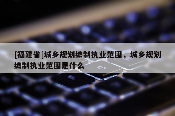 [福建省]城鄉(xiāng)規(guī)劃編制執(zhí)業(yè)范圍，城鄉(xiāng)規(guī)劃編制執(zhí)業(yè)范圍是什么