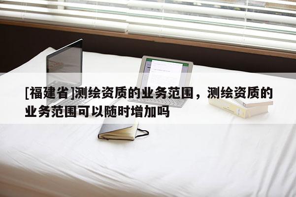 [福建省]測繪資質(zhì)的業(yè)務范圍，測繪資質(zhì)的業(yè)務范圍可以隨時增加嗎