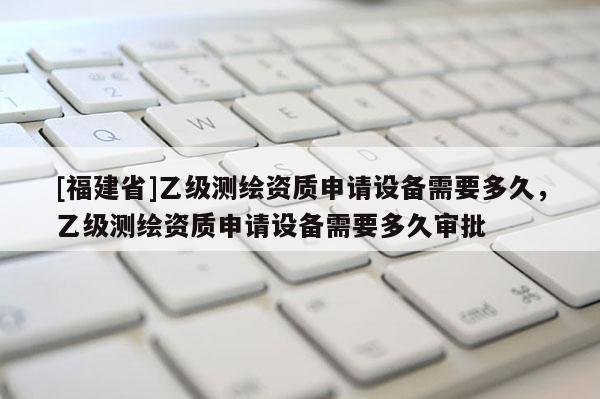 [福建省]乙級測繪資質申請設備需要多久，乙級測繪資質申請設備需要多久審批