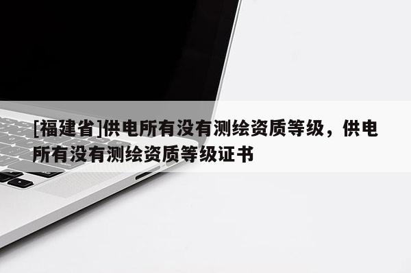 [福建省]供電所有沒有測繪資質(zhì)等級，供電所有沒有測繪資質(zhì)等級證書