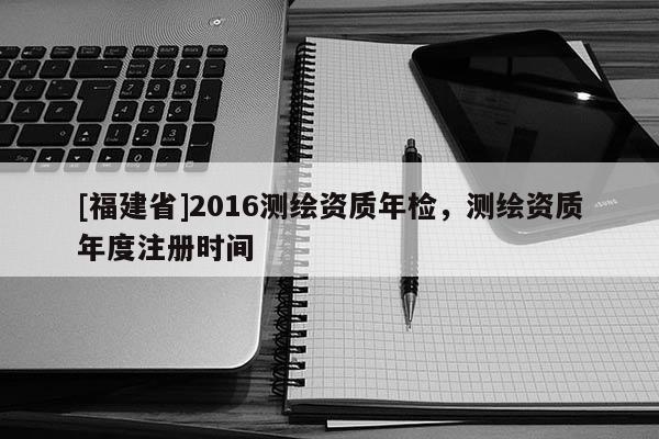 [福建省]2016測繪資質年檢，測繪資質年度注冊時間