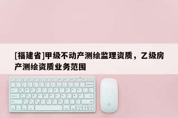 [福建省]甲級不動產測繪監理資質，乙級房產測繪資質業務范圍