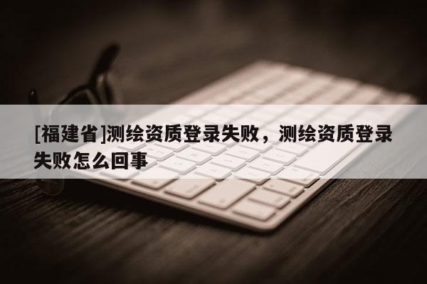 [福建省]測繪資質登錄失敗，測繪資質登錄失敗怎么回事