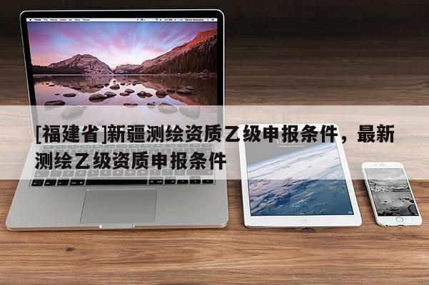 [福建省]新疆測(cè)繪資質(zhì)乙級(jí)申報(bào)條件，最新測(cè)繪乙級(jí)資質(zhì)申報(bào)條件