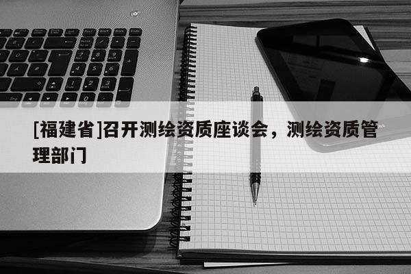 [福建省]召開測繪資質座談會，測繪資質管理部門