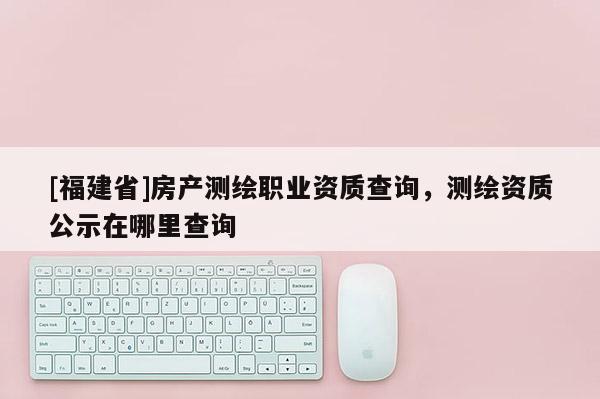 [福建省]房產測繪職業資質查詢，測繪資質公示在哪里查詢