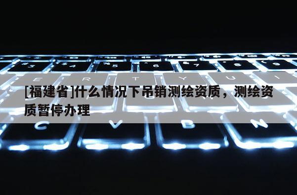 [福建省]什么情況下吊銷測繪資質，測繪資質暫停辦理