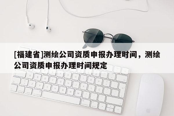 [福建省]測繪公司資質申報辦理時間，測繪公司資質申報辦理時間規定