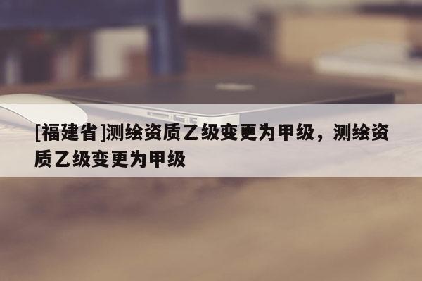 [福建省]測繪資質乙級變更為甲級，測繪資質乙級變更為甲級