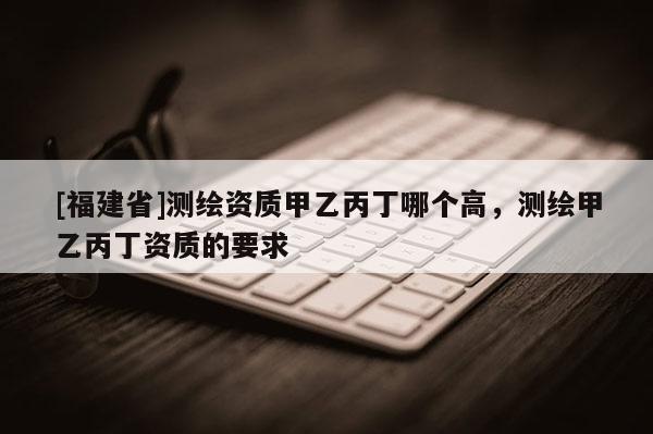 [福建省]測繪資質(zhì)甲乙丙丁哪個高，測繪甲乙丙丁資質(zhì)的要求