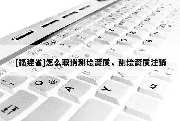[福建省]怎么取消測繪資質(zhì)，測繪資質(zhì)注銷