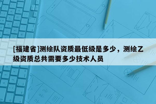 [福建省]測繪隊(duì)資質(zhì)最低級是多少，測繪乙級資質(zhì)總共需要多少技術(shù)人員