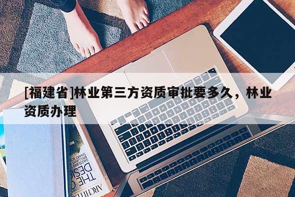 [福建省]林業第三方資質審批要多久，林業資質辦理