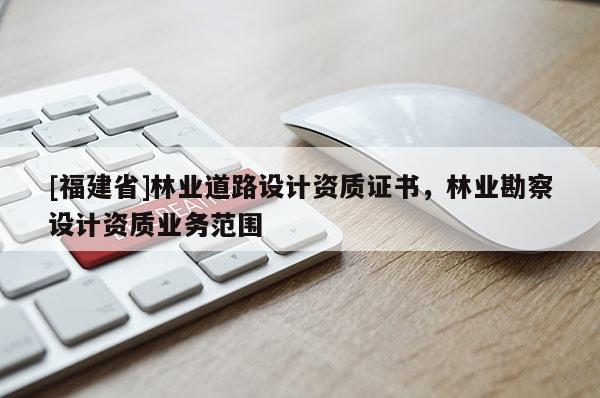 [福建省]林業道路設計資質證書，林業勘察設計資質業務范圍