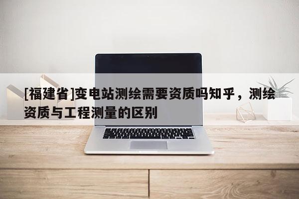 [福建省]變電站測(cè)繪需要資質(zhì)嗎知乎，測(cè)繪資質(zhì)與工程測(cè)量的區(qū)別