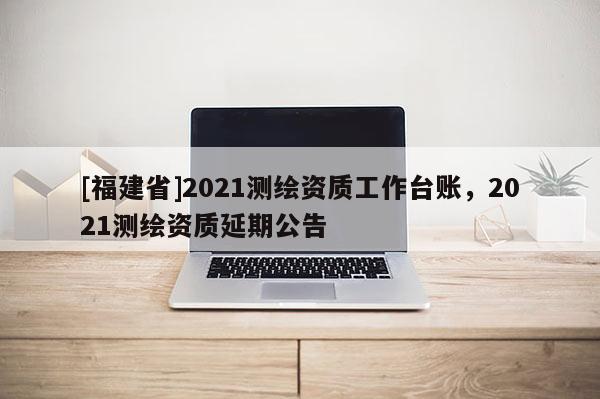 [福建省]2021測繪資質工作臺賬，2021測繪資質延期公告