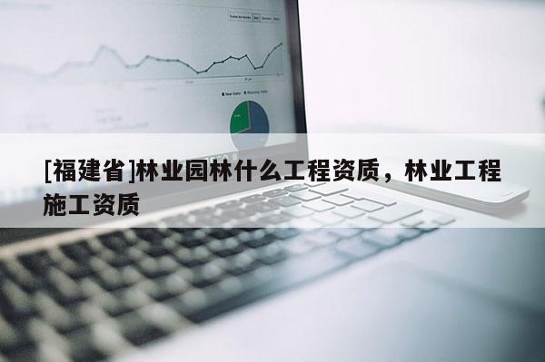 [福建省]林業園林什么工程資質，林業工程施工資質