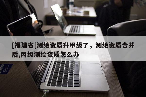 [福建省]測(cè)繪資質(zhì)升甲級(jí)了，測(cè)繪資質(zhì)合并后,丙級(jí)測(cè)繪資質(zhì)怎么辦