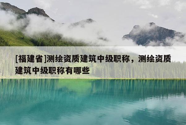 [福建省]測(cè)繪資質(zhì)建筑中級(jí)職稱，測(cè)繪資質(zhì)建筑中級(jí)職稱有哪些