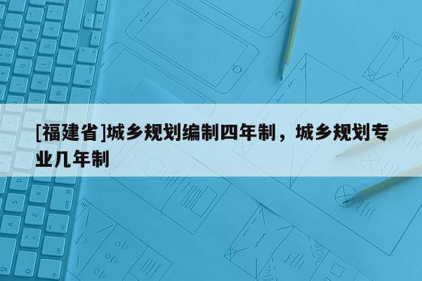 [福建省]城鄉(xiāng)規(guī)劃編制四年制，城鄉(xiāng)規(guī)劃專業(yè)幾年制